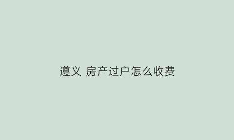 遵义房产过户怎么收费(遵义市房产交易中心电话号码)